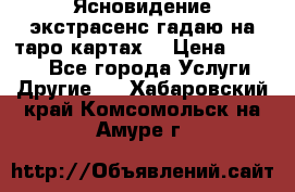 Ясновидение экстрасенс гадаю на таро картах  › Цена ­ 1 000 - Все города Услуги » Другие   . Хабаровский край,Комсомольск-на-Амуре г.